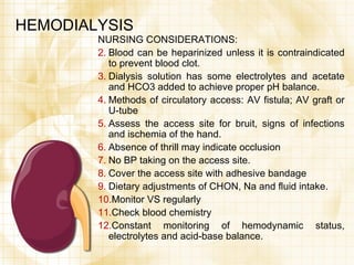 HEMODIALYSIS NURSING CONSIDERATIONS: Blood can be heparinized unless it is contraindicated to prevent blood clot. Dialysis solution has some electrolytes and acetate and HCO3 added to achieve proper pH balance. Methods of circulatory access: AV fistula; AV graft or U-tube Assess the access site for bruit, signs of infections and ischemia of the hand. Absence of thrill may indicate occlusion No BP taking on the access site. Cover the access site with adhesive bandage Dietary adjustments of CHON, Na and fluid intake. Monitor VS regularly Check blood chemistry Constant monitoring of hemodynamic status, electrolytes and acid-base balance. 