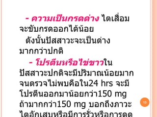 -   ความเป็นกรดด่าง  ไตเสื่อมจะขับกรดออกได้น้อย ดังนั้นปัสสาวะจะเป็นด่างมากกว่าปกติ -  โปรตีนหรือไข่ขาว ในปัสสาวะปกติจะมีปริมาณน้อยมากจนตรวจไม่พบคือใน 24 hrs   จะมีโปรตีนออกมาน้อยกว่า 150 mg   ถ้ามากกว่า 150 mg   บอกถึงภาวะไตอักเสบหรือมีการรั่วหรือการดูดกลับบกพร่อง 