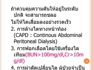 ถ้าควบคุมความดันให้อยู่ในระดับปกติ จะสามารถชลอ ไม่ให้ไตเสื่อมลงอย่างรวดเร็ว 2.   การล้างไตทางหน้าท้อง  ( CAPD : Continous Abdominal Peritoneal Dialysis) 3.   การฟอกเลือดโดยใช้เครื่องไตเทียม (BUN>100mg/dl,Cr>10mg/dl) 4.   การผ่าตัดเปลี่ยนไต ผู้ป่วยจำเป็นต้องทานยากดภูมิ ต้านทานตลอดชีวิต ทำให้เสี่ยงต่อการติดเชื้อโรคต่างๆ 