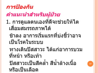 การป้องกัน คำแนะนำสำหรับผู้ป่วย 1.   การดูแลตนเองที่ดีจะช่วยให้ไตเสื่อมสมรรถภาพได้ ช้าลง อาการเริ่มแรกที่บ่งชี้ว่าอาจเป็นโรคในระบบ ทางเดินปัสสาวะ ได้แก่อาการบวมที่หน้า หรือเท้า ปัสสาวะเป็นสีคล้ำ สีน้ำล้างเนื้อ หรือเป็นเลือด ปัสสาวะบ่อย โดยเฉพาะในเวลากลางคืนมากกว่า   3  ครั้ง ปวดบริเวณหลัง ชายโครง ปวดหรือเวียนศรีษะ 