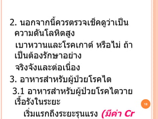 2.   นอกจากนี้ควรตรวจเช็คดูว่าเป็นความดันโลหิตสูง เบาหวานและโรคเกาต์ หรือไม่ ถ้าเป็นต้องรักษาอย่าง จริงจังและต่อเนื่อง  3.   อาหารสำหรับผู้ป่วยโรคไต 3.1  อาหารสำหรับผู้ป่วยโรคไตวายเรื้อรังในระยะ เริ่มแรกถึงระยะรุนแรง  ( มีค่า   Cr 2-8 ) 