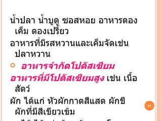 น้ำปลา น้ำบูดู ซอสหอย อาหารดองเค็ม ดองเปรี้ยว อาหารที่มีรสหวานและเค็มจัดเช่น ปลาหวาน อาหารจำกัดโปตัสเซียม อาหารที่มีโปตัสเซียมสูง  เช่น เนื้อสัตว์  ผัก ได้แก่ หัวผักกาดสีแสด ผักชี ผักที่มีสีเขียวเข้ม  ผลไม้ ได้แก่กล้วย ส้ม แตงโม แตงหอม มะละกอ  ผลไม้แห้งทุกชนิด เช่น ลูกเกด ลูกพรุน 