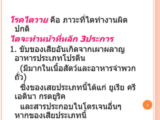 โรคไตวาย  คือ ภาวะที่ไตทำงานผิดปกติ  ไตจะทำหน้าที่หลัก  3 ประการ 1.   ขับของเสียอันเกิดจากเผาผลาญอาหารประเภทโปรตีน ( มีมากในเนื้อสัตว์และอาหารจำพวกถั่ว ) ซึ่งของเสยประเภทนี้ได้แก่ ยูเรีย ครีเอตินา กรดยูริค และสารประกอบไนโตรเจนอื่นๆ หากของเสียประเภทนี้ คลั่งอยู่ในร่างกายมากเรียกว่า  ภาวะยูรีเมีย ซึ่งมักมีอาการสะอึก คลื่นไส้ อาเจียน เบื่ออาหาร ผิวแห้ง 
