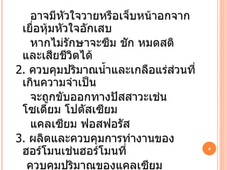 อาจมีหัวใจวายหรือเจ็บหน้าอกจากเยื่อหุ้มหัวใจอักเสบ หากไม่รักษาจะซึม ชัก หมดสติ และเสียชีวิตได้ 2.   ควบคุมปริมาณน้ำและเกลือแร่ส่วนที่เกินความจำเป็น จะถูกขับออกทางปัสสาวะเช่นโซเดียม โปตัสเซียม แคลเซียม ฟอสฟอรัส 3.   ผลิตและควบคุมการทำงานของฮอร์โมนเช่นฮอร์โมนที่ ควบคุมปริมาณของแคลเซียม ฮอร์โมนที่กระตุ้นการสร้าง เม็ดเลือดแดง ดังนั้นหากไตมีความบกพร่องมากๆผู้ป่วยอาจมีโรคโลหิตจางหรือกระดูกพรุน 