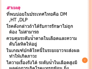 สาเหตุ   ที่พบบ่อยในประเทศไทยคือ   DM ,HT ,DLP โรคดังกล่าวถ้าได้รับการรักษาไม่ถูกต้อง ไม่สามารถ ควบคุมระดับน้ำตาลในเลือดและความดันโลหิตให้อยู่ ในเกณฑ์ปกติโรคนี้ในระยะยาวจะส่งผลทำให้เกิดภาวะ ไตวายเรื้องรังได้ ระดับน้ำในเลือดสูงมีผลต่อการเกิดโรคแทรกซ้อน ยิ่งน้ำตาลในเลือดสูงมากยิ่งมีโอกาสเกิด 