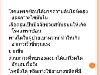 โรคแทรกซ้อนได้มากความดันโลหิตสูงและภาวะไขมันใน เลือดสูงเป็นปัจจัยช่วยสนับสนุนให้เกิดโรคแทรกซ้อน ทางไตในผู้ป่วยเบาหวาน ทำให้เกิดอาการเร็วขึ้นรุนแรง มากขึ้น ส่วนภาวะที่พบรองลงมาได้แก่โรคไตอักเสบเรื้อรัง โรคนิ่วไต หรือการใช้ยาบางชนิดที่มีพิษต่อไต โดยเฉพาะ ยาแก้ปวดหากซื้อยากินเองเป็นระยะเวลานาน 