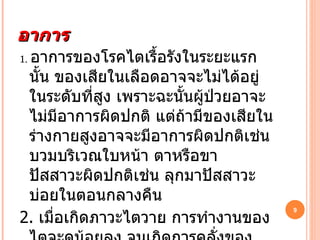 อาการ 1.   อาการของโรคไตเรื้อรังในระยะแรกนั้น ของเสียในเลือดอาจจะไม่ได้อยู่ในระดับที่สูง เพราะฉะนั้นผู้ป่วยอาจะไม่มีอาการผิดปกติ แต่ถ้ามีของเสียในร่างกายสูงอาจจะมีอาการผิดปกติเช่น บวมบริเวณใบหน้า ตาหรือขา ปัสสาวะผิดปกติเช่น ลุกมาปัสสาวะบ่อยในตอนกลางคืน 2.   เมื่อเกิดภาวะไตวาย การทำงานของไตจะดน้อยลง จนเกิดการคลั่งของของเสียประเภทยูเรีย ไนโตรเจน และของเสียอื่นๆ 