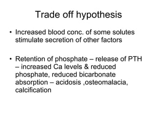 Trade off hypothesis Increased blood conc. of some solutes stimulate secretion of other factors Retention of phosphate – release of PTH – increased Ca levels & reduced phosphate, reduced bicarbonate absorption – acidosis ,osteomalacia, calcification 