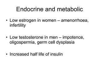 Endocrine and metabolic Low estrogen in women – amenorrhoea, infertility Low testosterone in men – impotence, oligospermia, germ cell dysplasia Increased half life of insulin 