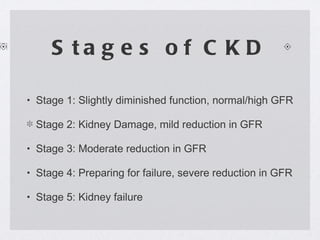 Stages of CKD Stage 1: Slightly diminished function, normal/high GFR Stage 2: Kidney Damage, mild reduction in GFR Stage 3: Moderate reduction in GFR Stage 4: Preparing for failure, severe reduction in GFR Stage 5: Kidney failure 