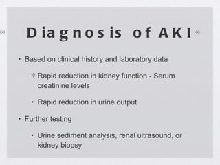 Diagnosis of AKI Based on clinical history and laboratory data Rapid reduction in kidney function - Serum creatinine levels Rapid reduction in urine output Further testing Urine sediment analysis, renal ultrasound, or kidney biopsy 