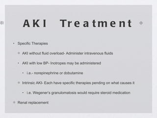 AKI  Treatment Specific Therapies AKI without fluid overload- Administer intravenous fluids AKI with low BP- Inotropes may be administered  i.e.- norepinephrine or dobutamine Intrinsic AKI- Each have specific therapies pending on what causes it i.e. Wegener’s granulomatosis would require steroid medication Renal replacement 