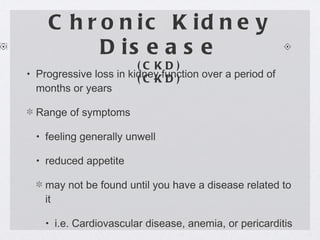 Chronic Kidney Disease (CKD) (CKD) Progressive loss in kidney function over a period of months or years Range of symptoms feeling generally unwell reduced appetite may not be found until you have a disease related to it i.e. Cardiovascular disease, anemia, or pericarditis 