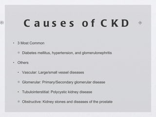 Causes of CKD 3 Most Common Diabetes mellitus, hypertension, and glomerulonephritis Others Vascular: Large/small vessel diseases Glomerular: Primary/Secondary glomerular disease Tubulointerstitial: Polycystic kidney disease Obstructive: Kidney stones and diseases of the prostate 