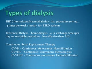 Types of dialysisIHD ( Intermittent Haemodialysis ) : day  procedure setting . 3 times per week : mostly  for  ESRD patientsPeritoneal Dialysis  : home dialysis  , 4 -5  exchange times per day  or  overnight procedure . Less effective than  HDContinuous  Renal Replacement Therapy         CVVH – Continuous  Venovenous  Hemofiltration        CVVHD – Contiouous  venovenous  Hemodialysis        CVVHDF – Continuous venovenous  Hemodaifiltration