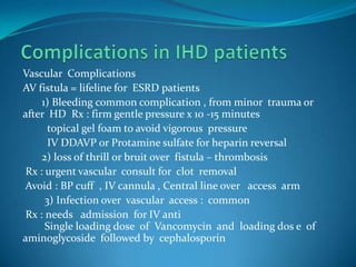 Complications in IHD patientsVascular  ComplicationsAV fistula = lifeline for  ESRD patients       1) Bleeding common complication , from minor  trauma or  after  HD  Rx : firm gentle pressure x 10 -15 minutes         topical gel foam to avoid vigorous  pressure         IV DDAVP or Protamine sulfate for heparin reversal       2) loss of thrill or bruit over  fistula – thrombosis  Rx : urgent vascular  consult for  clot  removal Avoid : BP cuff  , IV cannula , Central line over   access  arm        3) Infection over  vascular  access :  common  Rx : needs   admission  for IV anti        Single loading dose  of  Vancomycin  and  loading dos e  of aminoglycoside  followed by  cephalosporin