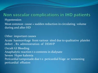 Non vascular complications in IHD patientsHypotensionMost common  cause = sudden reduction in circulating  volume during and after HDOther  important causes Acute  haemorrhage  from various  sited due to qualitative  platelet defect  , Rx  administration  of  DDAVPOccult GI Bleeding Anaphalytic reaction t o contents in dialysateSevere  Hyper kalemiaPericardial tamponade due t o  pericardial h’age  or  worsening pericardial  effusion