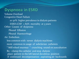 Dyspnoeain ESRDVolume Overload Congestive Heart Failure         10-30%  higher prevalence in dialysis patients         ESRD+CHF  = 83%  mortality  at 3 yearsOther  Causes  of  dyspnoea         Pleural  Effusion        Pleural  Haemorrhage Air  Embolism     less common with  newer  dialysis machines    more  common in usage  of  subclavian  catheters    “ Mill wheel murmur  “  crunching  sound on auscultation    Rx  : clamp the catheter  and stop  dialysis     place  patient in the left lateral decubitus  position     if  continued  decompensation : aspirating air  backwards  