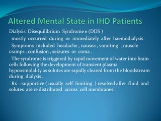 Altered Mental State in IHD PatientsDialysis  Disequilibrium  Syndrome e (DDS )  mostly  occurred  during  or  immediately  after  haemodialysis  Symptoms  included  headache , nausea , vomiting  , muscle  cramps , confusion , seizures  or  coma .  The syndrome is triggered by rapid movement of water into brain cells following the development of transient plasma                              hypoosmolality as solutes are rapidly cleared from the bloodstream during  dialysis .  Rx  : supportive ( usually  self  limiting  ) resolved after  fluid  and  solutes  are re distributed  across  cell membranes.