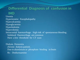 Differential  Diagnosis of  confusion in IHD Uremia Hypertensive   EncephalopathyHypocalcaemiaHypoglycaemiaHyperkalemiaHypovolemiaIntracranial  haemorrhage  : high risk  of  spontaneous bleeding    Subdural  Haemorrhage  are common    Have  a low  threshold  for  CT  scanDialysis  Dementia   chronic  dialysis patient .   Due to aluminium or  phosphate  binding   in brain   Rx :  Desfuroxamine