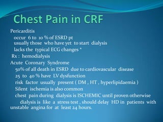 Chest Pain in CRF Pericarditis    occur  6 to  10 % of ESRD pt    usually those  who have yet  to start  dialysis   lacks the  typical ECG changes *   Rx :  hemodialysis Acute  Coronary  Syndrome     50% of all death in ESRD  due to cardiovascular  disease     25  to  40 % have  LV dysfunction     risk  factor  usually  present ( DM , HT , hyperlipidaemia )     Silent  ischemia is also common    chest  pain during  dialysis is ISCHEMIC until proven otherwise        dialysis is  like  a  stress test , should delay  HD in  patients  with unstable  angina for  at  least 24 hours.