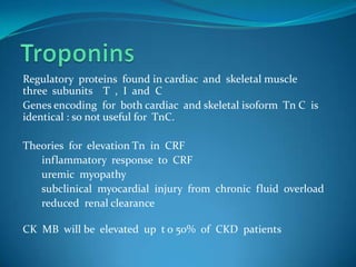 TroponinsRegulatory  proteins  found in cardiac  and  skeletal musclethree  subunits    T  ,  I  and  C  Genes encoding  for  both cardiac  and skeletal isoform  Tn C  is  identical : so not useful for  TnC.Theories  for  elevation Tn  in  CRF        inflammatory  response  to  CRF       uremic  myopathy       subclinical  myocardial  injury  from  chronic  fluid  overload       reduced  renal clearance  CK  MB  will be  elevated  up  t o 50%  of  CKD  patients 