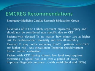 EMCREG RecommendationsEmergency Medicine Cardiac Research &Education GroupElevations  of Tr T or  I  likely  represent  myocardial  injury  and should not  be  considered  non  specific  due  to  CRFPatients with  elevated  Tr , no  matter   how  minor  , are  at  higher  risk  for  cardiovascular   mortality  and  over all mortality.Elevated  Tr  may  not be  secondary  to ACS  , patients  with  CKD are  higher  risk  . Any  elevation in  Troponin  should warrant  further  cardiac  evaluation.Patient  with  CKD  having  chronic  low  level  trop  require s  measuring   a  typical  rise  in Tr  over  a  period  of  hours  improves  diagnostic  accuracy  . ( with  serial blood  and  ECGs)