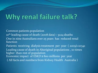 Why renal failure talk?Common patients population 10th leading cause of death (2008 data) : 3224 deaths  One in nine Australians over 25 years  has  reduced renal functionPatients  receiving  dialysis treatment  per  year  ( 2009)=10341Leading cause of death in Aboriginal populations , 10 times higher  than rest of populationEconomic impact  of ESKD $ 800 millions  per  year  ( All facts and numbers from Kidney Health  Australia )