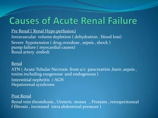 Causes of Acute Renal FailurePre Renal ( Renal Hypo perfusion)Intravascular  volume depletion ( dehydration , blood loss)Severe  hypotension ( drug overdose , sepsis , shock )pump failure ( myocardial causes) Renal artery  emboliRenal ATN ( Acute Tubular Necrosis  from a/c  pancreatitis ,burn ,sepsis , toxins including exogenous  and endogenous )Interstitial nephritis  / AGN Hepatorenal syndromePost Renal Renal vein thrombosis , Ureteric  stones   , Prostate , retroperitoneal     f fibrosis , increased  intra abdominal pressure )