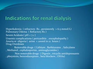Indications for renal dialysisHyperkalemia  ( refractory  Rx , persistently  > 6.5 mmol/L)Pulmonary Odema  ( Refractory Rx )Severe Acidosis ( pH < 7.1 )Uraemic complications ( pericarditis  , encephalopathy )Anuria or  oliguria (  urine  < 200ml in 12  hours ) Drug Overdoses             Removable drugs  ( Lithium , Barbiturates  , Salicylates , Methanol , cephalosporins , aminoglycosides )              Non removable drugs  ( Digoxin , tricyclic antidepressants , pheyntoin, benzodiazepines , beta blockers , OHAs)
