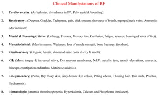 Clinical Manifestations of RF
1. Cardiovascular: (Arrhythmias, disturbance in BP., Pulse rapid & bounding).
2. Respiratory : (Dyspnea, Crackles, Tachypnea, pain, thick sputum, shortness of breath, engorged neck veins, Ammonia
odor in breath)
3. Mental & Neurologic Status: (Lethargy, Tremors, Memory loss, Confusion, fatigue, seizures, burning of soles of feet).
4. Musculoskeletal: (Muscle spasms; Weakness, loss of muscle strength, bone fractures, foot drop).
5. Genitourinary: (Oliguria; Anuria; abnormal urine color, clarity & smell).
6. GI: (Moist tongue & increased saliva, Dry mucous membranes, N&V, metallic taste, mouth ulcerations, anorexia,
hiccups, constipation or diarrhea, Metabolic acidosis).
7. Integumentary: (Pallor, Dry, flaky skin, Gray-bronze skin colour, Pitting edema, Thinning hair, Thin nails, Pruritus,
Ecchymosis).
8. Hematologic: (Anemia, thrombocytopenia, Hyperkalemia, Calcium and Phosphorus imbalance).
13
 