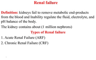 Renal failure
Definition: kidneys fail to remove metabolic end-products
from the blood and Inability regulate the fluid, electrolyte, and
pH balance of the body.
The kidney contains about (1 million nephrons)
Types of Renal failure
1. Acute Renal Failure (ARF)
2. Chronic Renal Failure (CRF)
6
 