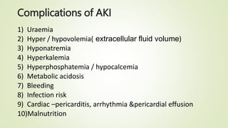 Complications of AKI
1) Uraemia
2) Hyper / hypovolemia( extracellular fluid volume)
3) Hyponatremia
4) Hyperkalemia
5) Hyperphosphatemia / hypocalcemia
6) Metabolic acidosis
7) Bleeding
8) Infection risk
9) Cardiac –pericarditis, arrhythmia &pericardial effusion
10)Malnutrition
 