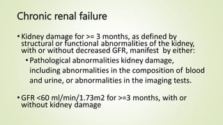 Chronic renal failure
•Kidney damage for >= 3 months, as defined by
structural or functional abnormalities of the kidney,
with or without decreased GFR, manifest by either:
•Pathological abnormalities kidney damage,
including abnormalities in the composition of blood
and urine, or abnormalities in the imaging tests.
•GFR <60 ml/min/1.73m2 for >=3 months, with or
without kidney damage
 