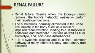 RENAL FAILURE
• Renal failure Results when the kidneys cannot
remove the body’s metabolic wastes or perform
their regulatory functions.
• The substances normally eliminated in the urine
accumulate in the body fluids as a result of
impaired renal excretion, leading to a disruption in
endocrine and metabolic functions as well as fluid,
electrolyte, and acid-base disturbances.
• It is a systemic disease and is a final common
pathway of many different kidney and urinary tract
diseases
 