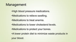 Management
•High blood pressure medications.
•Medications to relieve swelling.
•Medications to treat anemia.
•Medications to lower cholesterol levels.
•Medications to protect your bones.
•A lower protein diet to minimize waste products in
your blood.
 