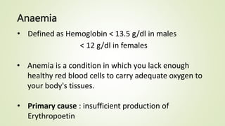 Anaemia
• Defined as Hemoglobin < 13.5 g/dl in males
< 12 g/dl in females
• Anemia is a condition in which you lack enough
healthy red blood cells to carry adequate oxygen to
your body's tissues.
• Primary cause : insufficient production of
Erythropoetin
 