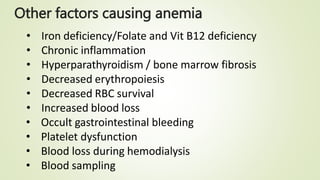 Other factors causing anemia
• Iron deficiency/Folate and Vit B12 deficiency
• Chronic inflammation
• Hyperparathyroidism / bone marrow fibrosis
• Decreased erythropoiesis
• Decreased RBC survival
• Increased blood loss
• Occult gastrointestinal bleeding
• Platelet dysfunction
• Blood loss during hemodialysis
• Blood sampling
 