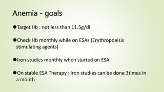 Anemia - goals
⚫Target Hb : not less than 11.5g/dl
⚫Check Hb monthly while on ESAs (Erythropoeisis
stimulating agents)
⚫Iron studies monthly when started on ESA
⚫On stable ESA Therapy : Iron studies can be done 3times in
a month
 