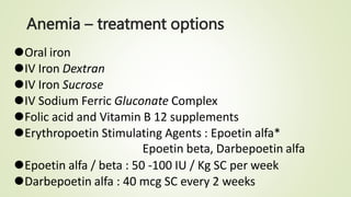 Anemia – treatment options
⚫Oral iron
⚫IV Iron Dextran
⚫IV Iron Sucrose
⚫IV Sodium Ferric Gluconate Complex
⚫Folic acid and Vitamin B 12 supplements
⚫Erythropoetin Stimulating Agents : Epoetin alfa*
Epoetin beta, Darbepoetin alfa
⚫Epoetin alfa / beta : 50 -100 IU / Kg SC per week
⚫Darbepoetin alfa : 40 mcg SC every 2 weeks
 