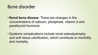 Bone disorder
•Renal bone disease- There are changes in the
concentrations of calcium, phosphate, vitamin d and
parathyroid hormone.
• Systemic complications include renal osteodystrophy
and soft tissue calcification, which contribute to morbidity
and mortality.
 