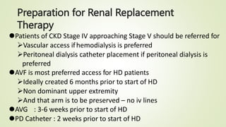 Preparation for Renal Replacement
Therapy
⚫Patients of CKD Stage IV approaching Stage V should be referred for
Vascular access ifhemodialysis is preferred
Peritoneal dialysis catheter placement if peritoneal dialysis is
preferred
⚫AVF is most preferred access for HD patients
Ideally created 6 months prior to start of HD
Non dominant upper extremity
And that arm is to be preserved – no iv lines
⚫AVG : 3-6 weeks prior to start of HD
⚫PD Catheter : 2 weeks prior to start of HD
 