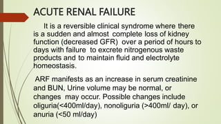 ACUTE RENAL FAILURE
It is a reversible clinical syndrome where there
is a sudden and almost complete loss of kidney
function (decreased GFR) over a period of hours to
days with failure to excrete nitrogenous waste
products and to maintain fluid and electrolyte
homeostasis.
ARF manifests as an increase in serum creatinine
and BUN, Urine volume may be normal, or
changes may occur. Possible changes include
oliguria(<400ml/day), nonoliguria (>400ml/ day), or
anuria (<50 ml/day)
 