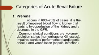 Categories of Acute Renal Failure
1. Prerenal:
occurs in 60%-70% of cases, it is the
result of impaired blood flow to kidney that
leads to hypoperfusion of the kidney and a
decrease in the GFR.
Common clinical conditions are volume-
depletion states (hemorrhage or GI losses),
impaired cardiac performance (cardiogenic
shock), and vasodilation (sepsis, infection)
 