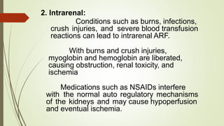 2. Intrarenal:
Conditions such as burns, infections,
crush injuries, and severe blood transfusion
reactions can lead to intrarenal ARF.
With burns and crush injuries,
myoglobin and hemoglobin are liberated,
causing obstruction, renal toxicity, and
ischemia
Medications such as NSAIDs interfere
with the normal auto regulatory mechanisms
of the kidneys and may cause hypoperfusion
and eventual ischemia.
 