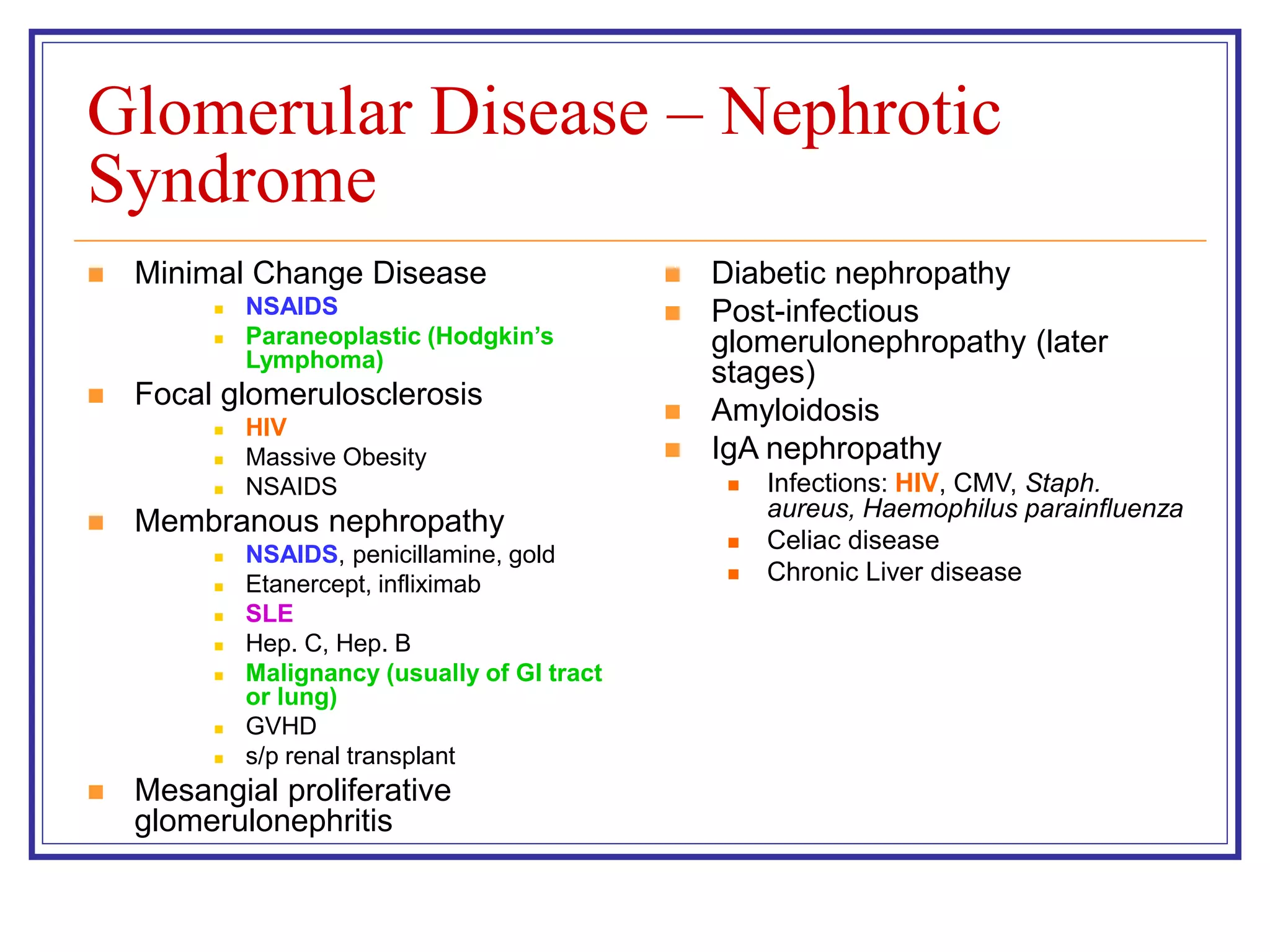 Glomerular Disease – Nephrotic
Syndrome
 Minimal Change Disease
 NSAIDS
 Paraneoplastic (Hodgkin’s
Lymphoma)
 Focal glomerulosclerosis
 HIV
 Massive Obesity
 NSAIDS
 Membranous nephropathy
 NSAIDS, penicillamine, gold
 Etanercept, infliximab
 SLE
 Hep. C, Hep. B
 Malignancy (usually of GI tract
or lung)
 GVHD
 s/p renal transplant
 Mesangial proliferative
glomerulonephritis
 Diabetic nephropathy
 Post-infectious
glomerulonephropathy (later
stages)
 Amyloidosis
 IgA nephropathy
 Infections: HIV, CMV, Staph.
aureus, Haemophilus parainfluenza
 Celiac disease
 Chronic Liver disease
 