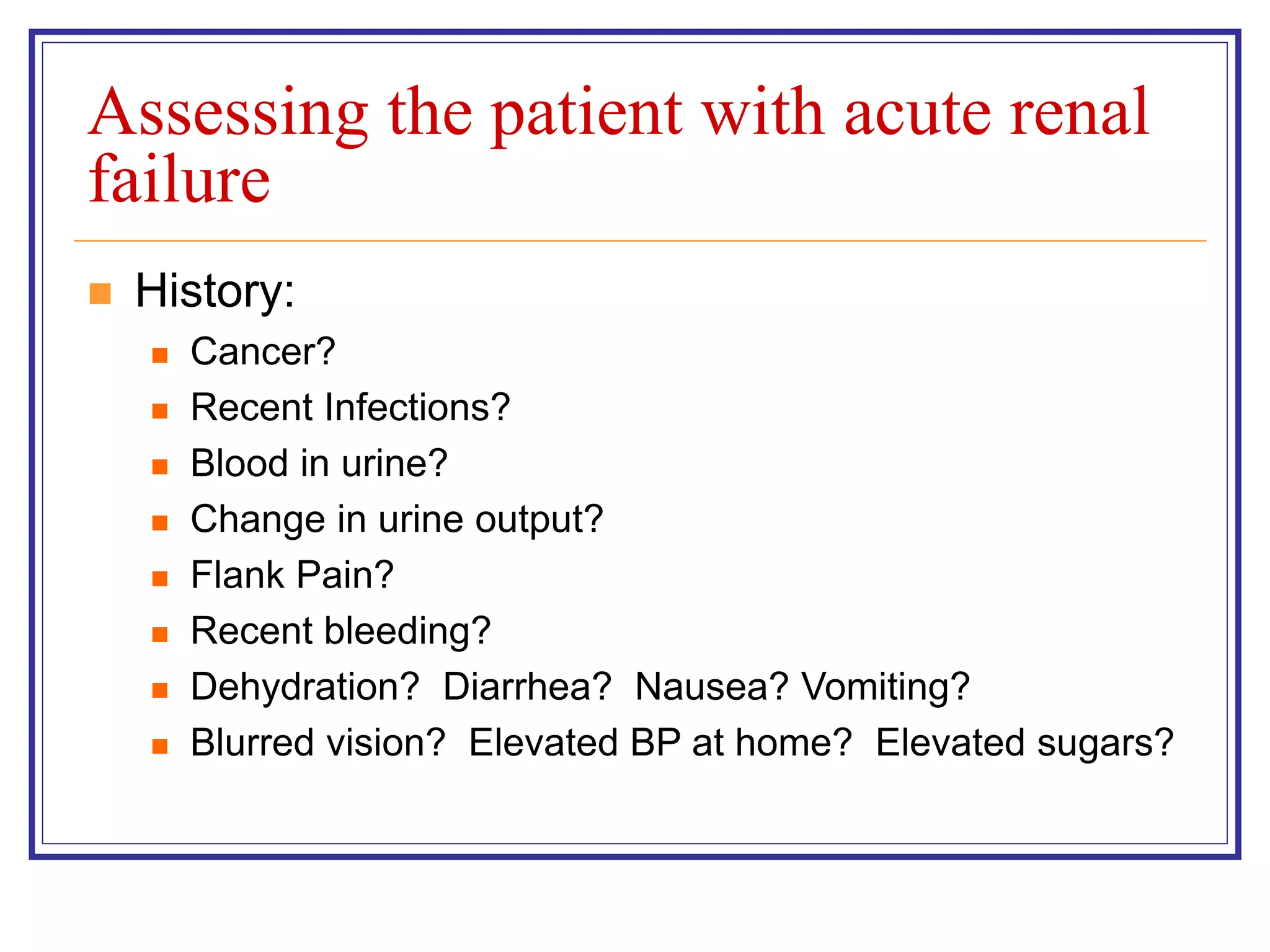Assessing the patient with acute renal
failure
 History:
 Cancer?
 Recent Infections?
 Blood in urine?
 Change in urine output?
 Flank Pain?
 Recent bleeding?
 Dehydration? Diarrhea? Nausea? Vomiting?
 Blurred vision? Elevated BP at home? Elevated sugars?
 