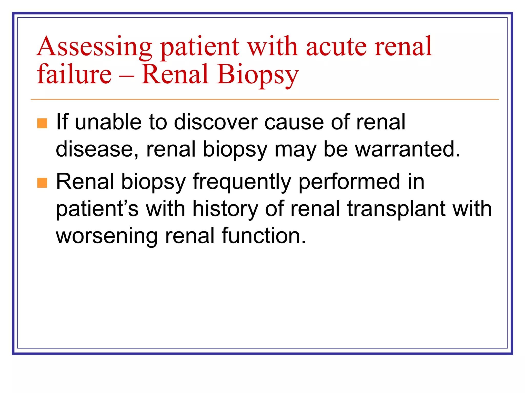 Assessing patient with acute renal
failure – Renal Biopsy
 If unable to discover cause of renal
disease, renal biopsy may be warranted.
 Renal biopsy frequently performed in
patient’s with history of renal transplant with
worsening renal function.
 