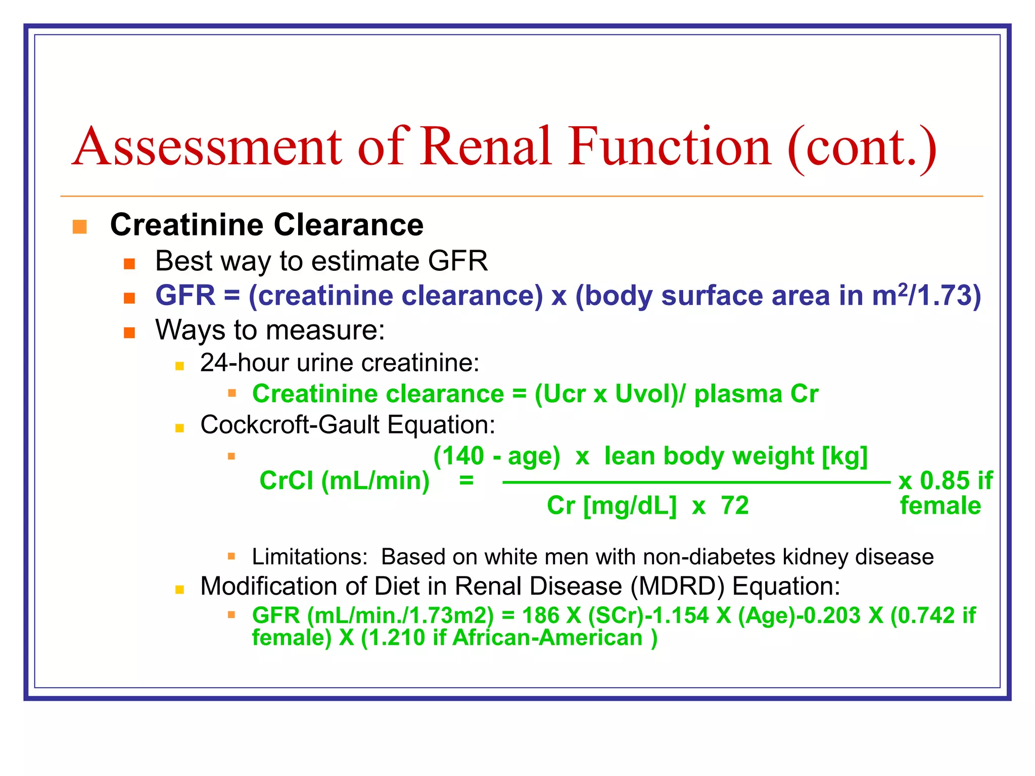 Assessment of Renal Function (cont.)
 Creatinine Clearance
 Best way to estimate GFR
 GFR = (creatinine clearance) x (body surface area in m2/1.73)
 Ways to measure:
 24-hour urine creatinine:
 Creatinine clearance = (Ucr x Uvol)/ plasma Cr
 Cockcroft-Gault Equation:
 (140 - age) x lean body weight [kg]
CrCl (mL/min) = ——————————————— x 0.85 if
Cr [mg/dL] x 72 female
 Limitations: Based on white men with non-diabetes kidney disease
 Modification of Diet in Renal Disease (MDRD) Equation:
 GFR (mL/min./1.73m2) = 186 X (SCr)-1.154 X (Age)-0.203 X (0.742 if
female) X (1.210 if African-American )
 
