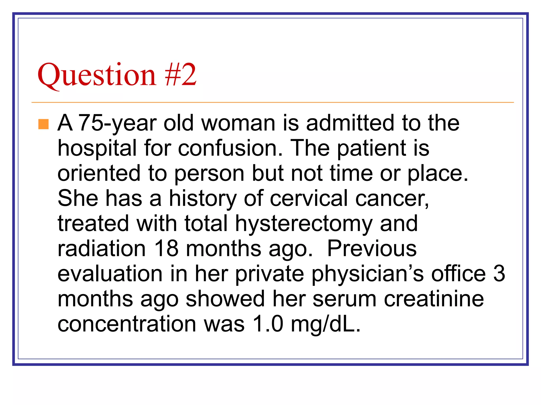 Question #2
 A 75-year old woman is admitted to the
hospital for confusion. The patient is
oriented to person but not time or place.
She has a history of cervical cancer,
treated with total hysterectomy and
radiation 18 months ago. Previous
evaluation in her private physician’s office 3
months ago showed her serum creatinine
concentration was 1.0 mg/dL.
 